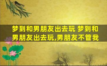 梦到和男朋友出去玩 梦到和男朋友出去玩,男朋友不管我